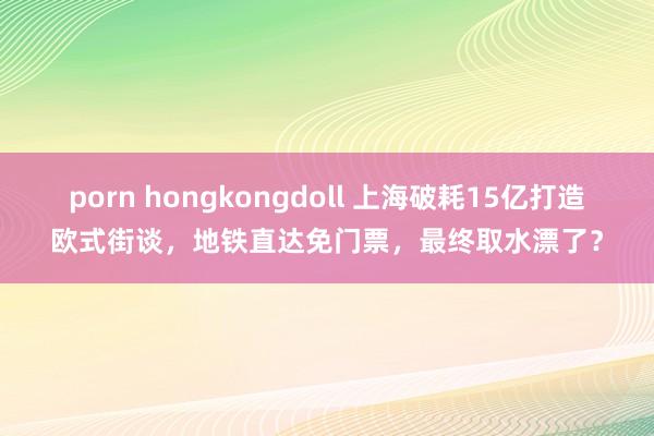 porn hongkongdoll 上海破耗15亿打造欧式街谈，地铁直达免门票，最终取水漂了？