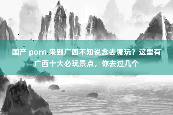 国产 porn 来到广西不知说念去哪玩？这里有广西十大必玩景点，你去过几个