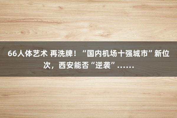 66人体艺术 再洗牌！“国内机场十强城市”新位次，西安能否“逆袭”……