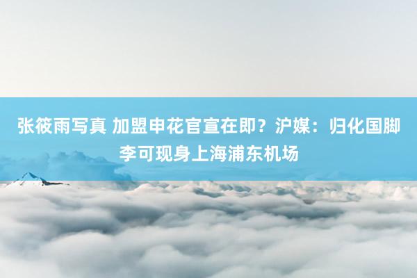 张筱雨写真 加盟申花官宣在即？沪媒：归化国脚李可现身上海浦东机场