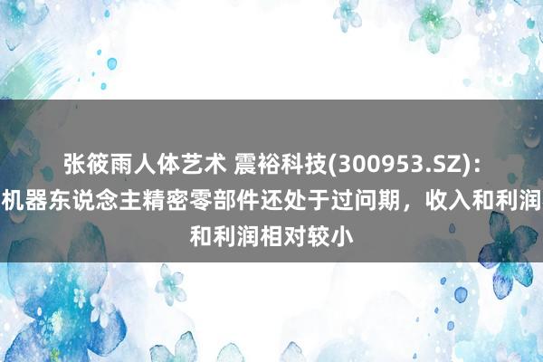 张筱雨人体艺术 震裕科技(300953.SZ)：近两年内机器东说念主精密零部件还处于过问期，收入和利润相对较小