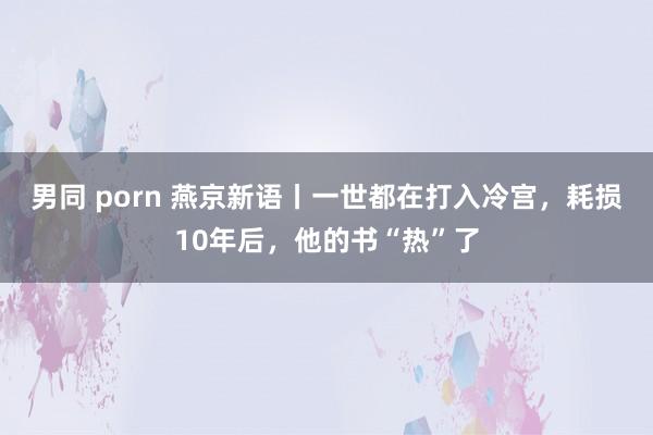 男同 porn 燕京新语丨一世都在打入冷宫，耗损10年后，他的书“热”了