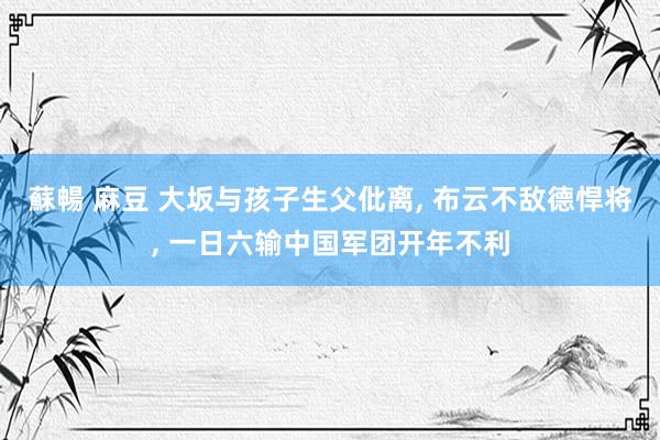 蘇暢 麻豆 大坂与孩子生父仳离， 布云不敌德悍将， 一日六输中国军团开年不利