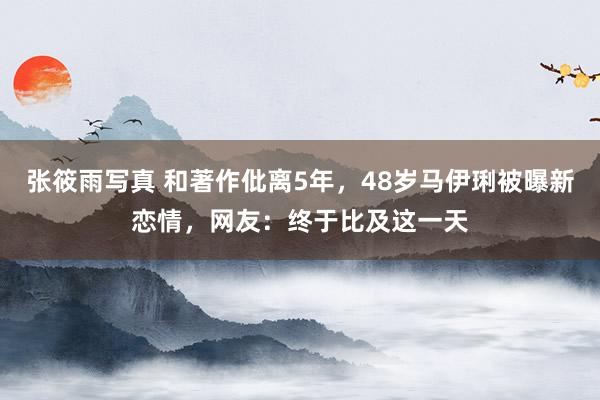 张筱雨写真 和著作仳离5年，48岁马伊琍被曝新恋情，网友：终于比及这一天