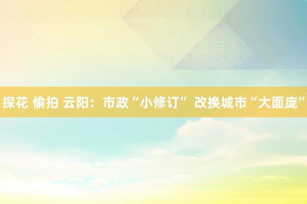 探花 偷拍 云阳：市政“小修订” 改换城市“大面庞”