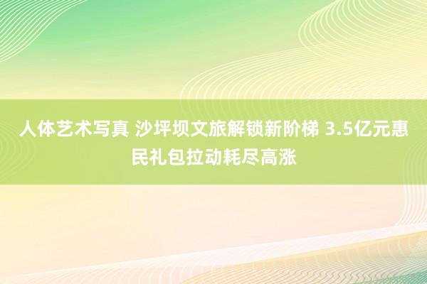 人体艺术写真 沙坪坝文旅解锁新阶梯 3.5亿元惠民礼包拉动耗尽高涨