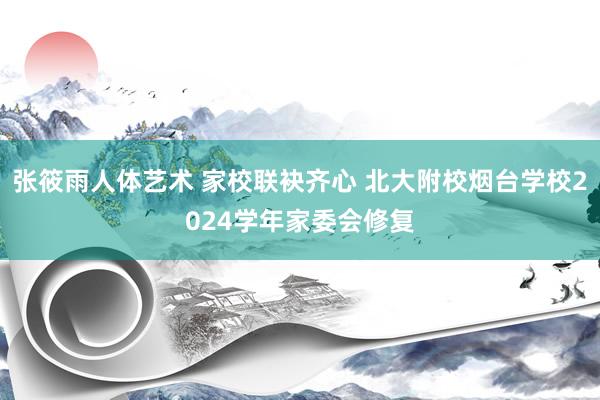 张筱雨人体艺术 家校联袂齐心 北大附校烟台学校2024学年家委会修复