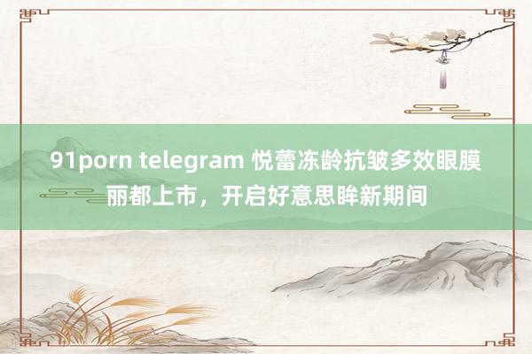 91porn telegram 悦蕾冻龄抗皱多效眼膜丽都上市，开启好意思眸新期间