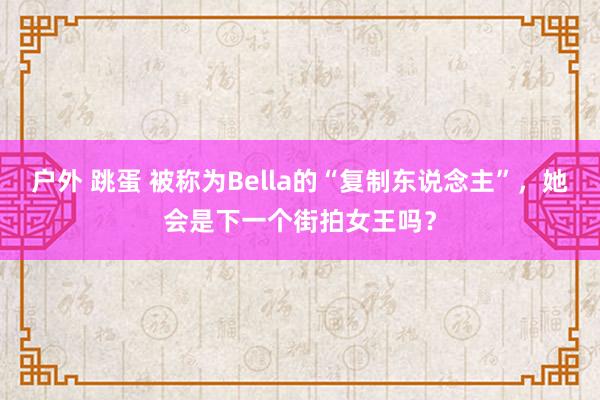 户外 跳蛋 被称为Bella的“复制东说念主”，她会是下一个街拍女王吗？