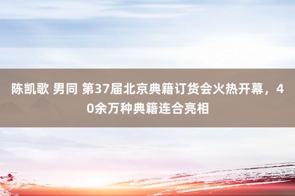 陈凯歌 男同 第37届北京典籍订货会火热开幕，40余万种典籍连合亮相