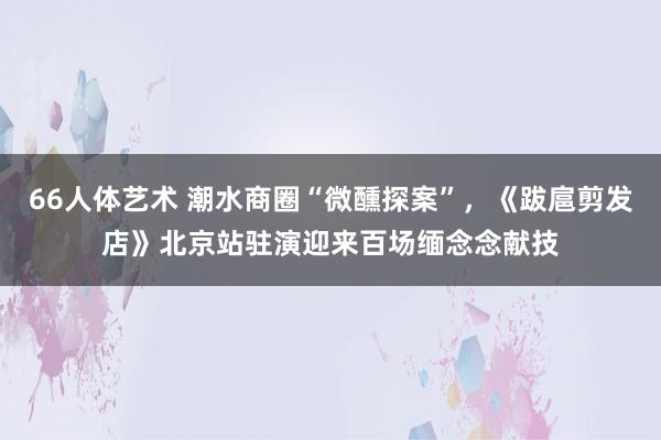 66人体艺术 潮水商圈“微醺探案”，《跋扈剪发店》北京站驻演迎来百场缅念念献技