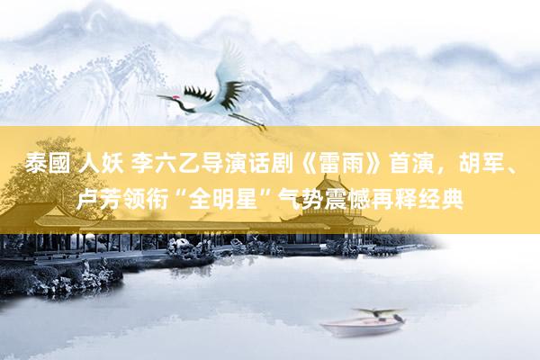 泰國 人妖 李六乙导演话剧《雷雨》首演，胡军、卢芳领衔“全明星”气势震憾再释经典