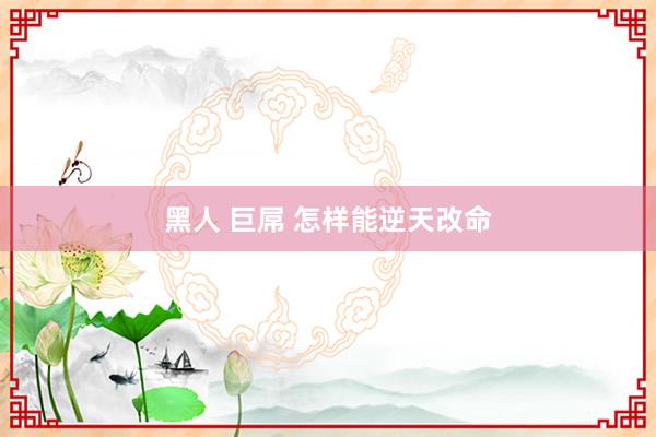 黑人 巨屌 怎样能逆天改命