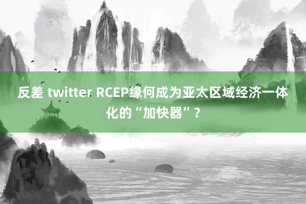 反差 twitter RCEP缘何成为亚太区域经济一体化的“加快器”？