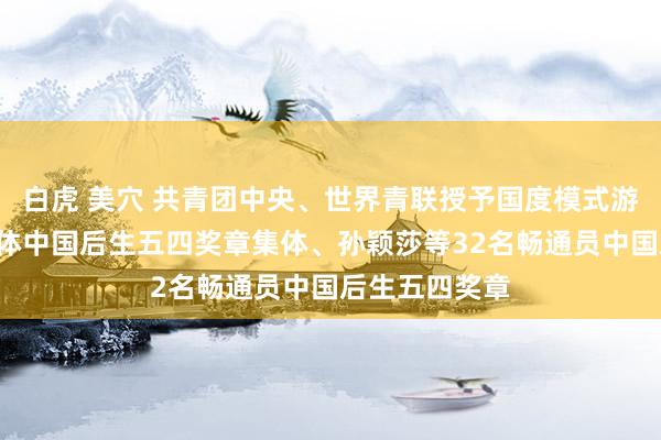 白虎 美穴 共青团中央、世界青联授予国度模式游水队等4个团体中国后生五四奖章集体、孙颖莎等32名畅通员中国后生五四奖章