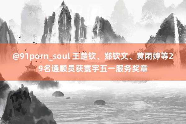 @91porn_soul 王楚钦、郑钦文、黄雨婷等29名通顺员获寰宇五一服务奖章