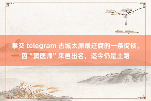 拳交 telegram 古城太原最迂腐的一条街谈，因“窦医师”采邑出名，迄今仍是土路