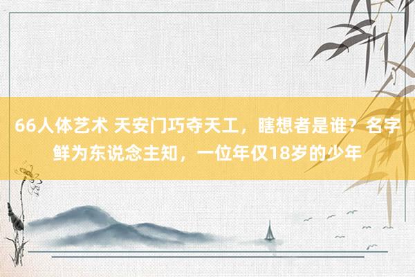 66人体艺术 天安门巧夺天工，瞎想者是谁？名字鲜为东说念主知，一位年仅18岁的少年