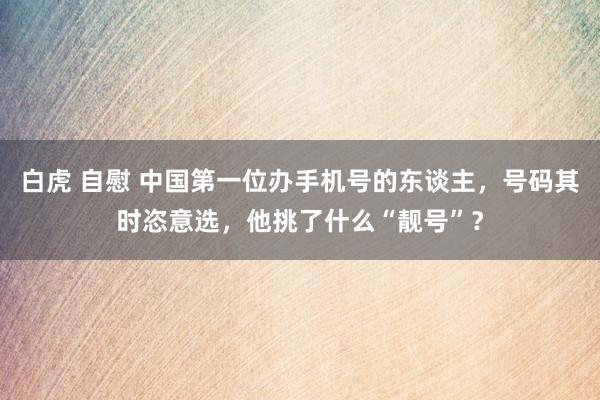 白虎 自慰 中国第一位办手机号的东谈主，号码其时恣意选，他挑了什么“靓号”？