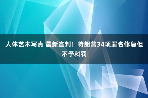 人体艺术写真 最新宣判！特朗普34项罪名修复但不予科罚