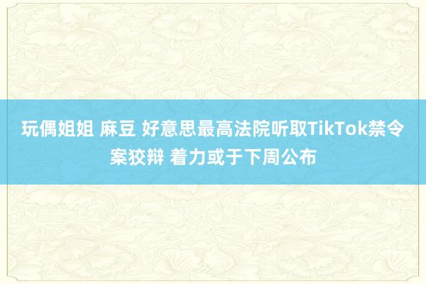 玩偶姐姐 麻豆 好意思最高法院听取TikTok禁令案狡辩 着力或于下周公布