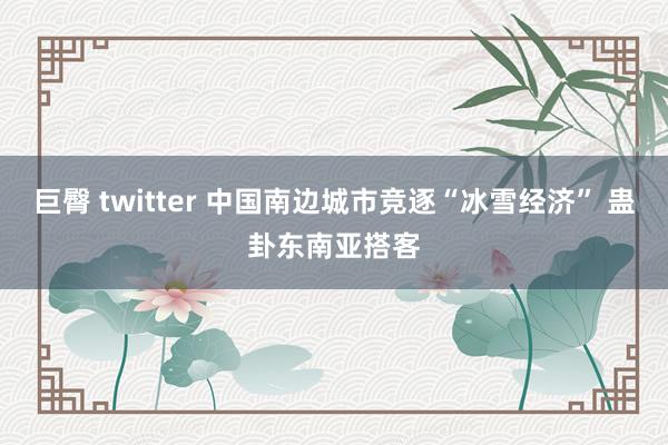 巨臀 twitter 中国南边城市竞逐“冰雪经济” 蛊卦东南亚搭客