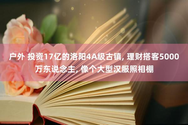 户外 投资17亿的洛阳4A级古镇， 理财搭客5000万东说念主， 像个大型汉服照相棚