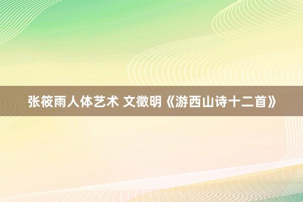 张筱雨人体艺术 文徵明《游西山诗十二首》