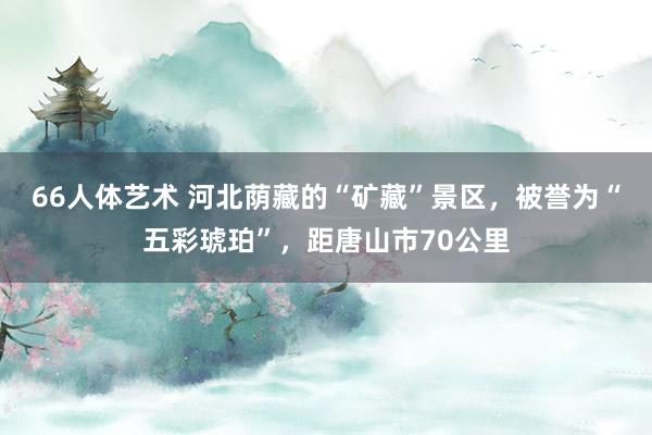 66人体艺术 河北荫藏的“矿藏”景区，被誉为“五彩琥珀”，距唐山市70公里