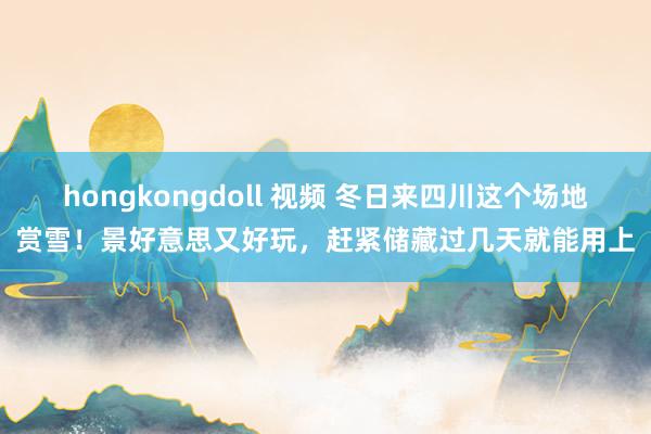 hongkongdoll 视频 冬日来四川这个场地赏雪！景好意思又好玩，赶紧储藏过几天就能用上