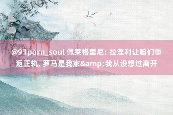 @91porn_soul 佩莱格里尼: 拉涅利让咱们重返正轨， 罗马是我家&我从没想过离开