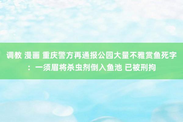 调教 漫画 重庆警方再通报公园大量不雅赏鱼死字：一须眉将杀虫剂倒入鱼池 已被刑拘