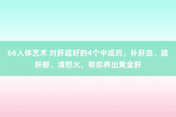 66人体艺术 对肝超好的4个中成药，补肝血、疏肝郁、清怒火，帮你养出黄金肝