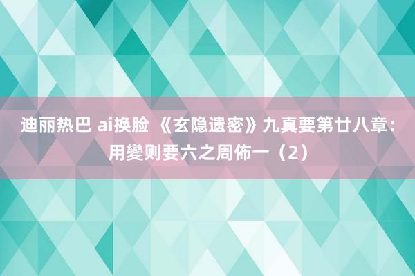 迪丽热巴 ai换脸 《玄隐遗密》九真要第廿八章：用變则要六之周佈一（2）