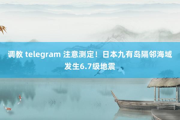 调教 telegram 注意测定！日本九有岛隔邻海域发生6.7级地震