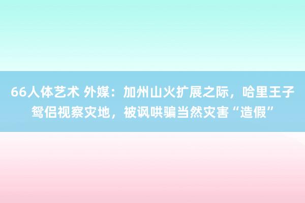 66人体艺术 外媒：加州山火扩展之际，哈里王子鸳侣视察灾地，被讽哄骗当然灾害“造假”