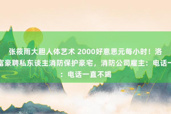 张筱雨大胆人体艺术 2000好意思元每小时！洛杉矶多富豪聘私东谈主消防保护豪宅，消防公司雇主：电话一直不竭