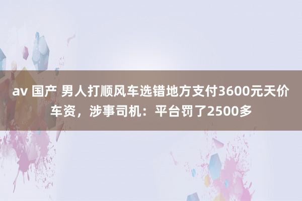 av 国产 男人打顺风车选错地方支付3600元天价车资，涉事司机：平台罚了2500多