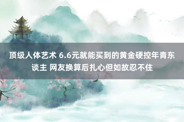 顶级人体艺术 6.6元就能买到的黄金硬控年青东谈主 网友换算后扎心但如故忍不住