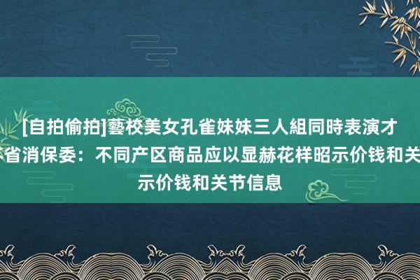 [自拍偷拍]藝校美女孔雀妹妹三人組同時表演才藝 江苏省消保委：不同产区商品应以显赫花样昭示价钱和关节信息