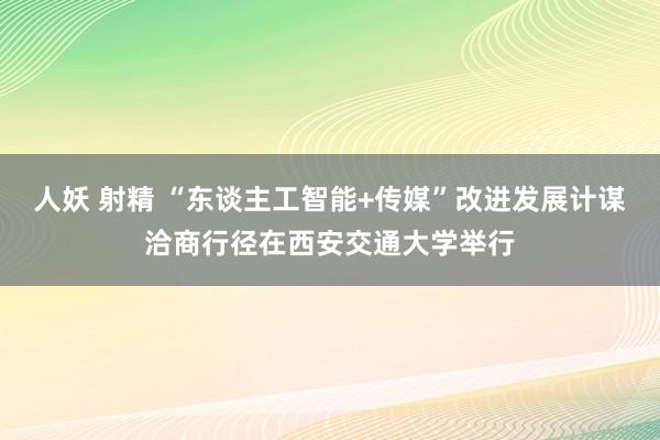 人妖 射精 “东谈主工智能+传媒”改进发展计谋洽商行径在西安交通大学举行