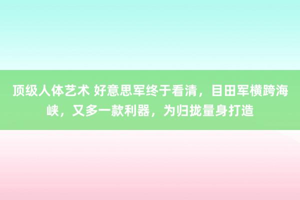 顶级人体艺术 好意思军终于看清，目田军横跨海峡，又多一款利器，为归拢量身打造