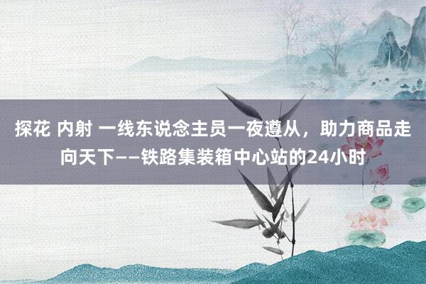 探花 内射 一线东说念主员一夜遵从，助力商品走向天下——铁路集装箱中心站的24小时