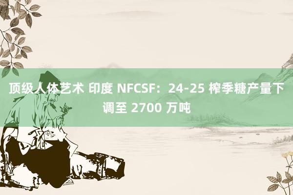 顶级人体艺术 印度 NFCSF：24-25 榨季糖产量下调至 2700 万吨