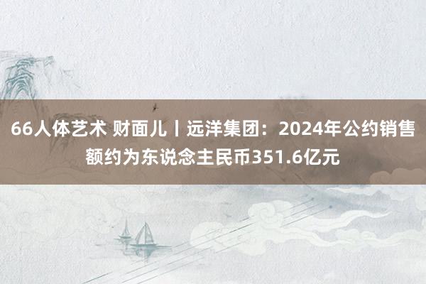 66人体艺术 财面儿丨远洋集团：2024年公约销售额约为东说念主民币351.6亿元