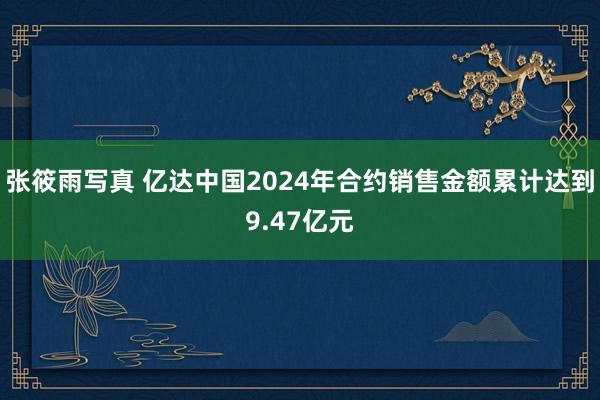 张筱雨写真 亿达中国2024年合约销售金额累计达到9.47亿元