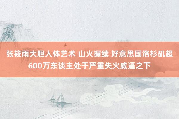 张筱雨大胆人体艺术 山火握续 好意思国洛杉矶超600万东谈主处于严重失火威逼之下