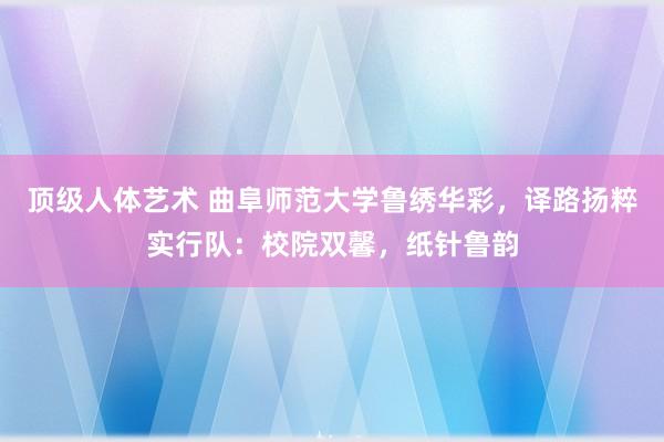 顶级人体艺术 曲阜师范大学鲁绣华彩，译路扬粹实行队：校院双馨，纸针鲁韵