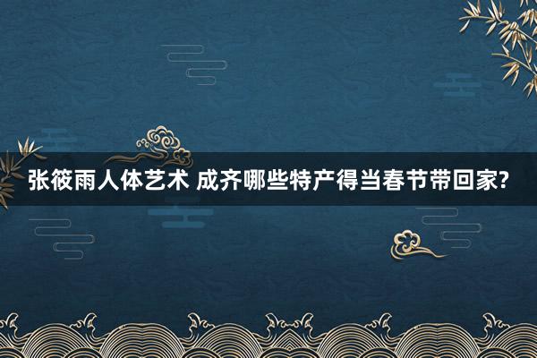 张筱雨人体艺术 成齐哪些特产得当春节带回家?