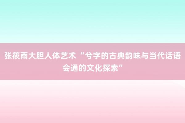 张筱雨大胆人体艺术 “兮字的古典韵味与当代话语会通的文化探索”